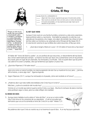Paso 6
Cristo, El Rey
Escriba FALSO (F) o VERDADERO (V)
_____ Algún día Cristo reinará, trayendo la paz que el mundo tanto anhela.
_____ Para muchos la venida de Cristo a la tierra será un motivo de lamentar.
_____ El mundo está perdido y no hay esperanza para algo mejor que el
desastre en que vivimos.
EL REY QUE VIENE
Aunque Cristo nació en una familia humilde y comenzó su vida como carpintero,
Isaías profetizó sobre su nacimiento. Este bebé tan pequeño no sólo iba a ser
adorado por los pastores y los magos, sino algún día también iba a llevar el reino
de Dios sobre sus hombros y ser aclamado como Príncipe de Paz (Isaías 9:6-7).
En esta lección veremos lo que la Biblia dice sobre Jesucristo, el Rey que viene.
1. ¿Qué dijo el ángel a María en Lucas 1:31-33 sobre el futuro de su hijo Jesús?
____________________________________________________________________
____________________________________________________________________
Al hablar del “trono de David su padre”, es una profecía de que Jesucristo, un descendiente del rey David,
iba a reinar sobre Israel para siempre. La historia nos dice que Jesús vino a presentarse como el rey prometi-
do a Israel, pero en lugar de ser aclamado, fue rechazado y crucificado. Esto no quiere decir que las profe-
cías sobre él no serán cumplidas, sólo que tendremos que esperar un poco más.
2. ¿Qué dice Filipenses 2:7-8 sobre Jesús? _________________________________________________________
__________________________________________________________________________________________
Jesús vino como un siervo humilde y la máxima expresión de esto fue su muerte en la cruz; pero... ¿termina
allí la historia, o viene algo más? Sigamos leyendo.
3. Según Filipenses 2:9-11, aunque fue rechazado en el pasado, cómo será recibido en el futuro? _________
__________________________________________________________________________________________
4. ¿Podemos decir que toda rodilla está doblada ante Cristo hoy en la tierra? __________________________
Más bien, ¿cuál es la condición del mundo hoy? _________________________________________________
Vivimos en un mundo que está en guerra contra Cristo y sus leyes. Muchos lo rechazan de plano mientras
otros profesan seguir a Jesús, pero sus vidas reflejan otra realidad.
EL REINO DE DIOS
5. Aunque Jesús hablaba mucho sobre el “reino de Dios”, no se ve un reino visible.
Hoy Cristo reina en los corazones de sus seguidores. ¿Cuál es la prueba que
demuestra que uno se ha sometido al reino de Cristo en su vida? Mateo 7:21
___________________________________________________________________
____________________________________________________________________
No podemos decir que Cristo es nuestro rey si no hacemos lo que él dice. A un rey hay que sujetársele.
18
“Porque un niño nos es
nacido, hijo nos es dado,
y el principado sobre
su hombro; y se llamará
su nombre Admirable,
Consejero, Dios Fuerte,
Padre Eterno, Príncipe
de Paz. Lo dilatado de
su imperio y la paz no
tendrán límite, sobre el
trono de David y sobre
su reino...” Isaías 9:6-7
 