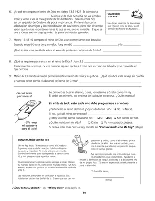 6. ¿A qué se compara el reino de Dios en Mateo 13:31-32? Es como una
_________________________. Aunque es la más pequeña de las semillas,
crece y viene a ser la más grande de las hortalizas. Para muchos hoy,
ser un seguidor de Cristo es de poca importancia. Prefieren buscar la
aclamación de amigos y las comodidades de sus bienes, pero con el tiempo
verán que lo más importante no es lo que se ve, sino lo invisible. El que se
une a Cristo está en algo grande. Es parte del equipo ganador.
19
7. Mateo 13:45-46 compara el reino de Dios a un comerciante que buscaba ____________________________
Cuando encontró una de gran valor, fue y vendió ________________________________ y la _____________
¿Qué le dice esta parábola sobre el valor de pertenecer al reino de Cristo? ____________________________
____________________________________________________________________________________________
8. ¿Qué se requiere para entrar en el reino de Dios? Juan 3:3 _________________________________________
El nacimiento espiritual, ocurre cuando alguien recibe a Cristo por fe como su Salvador y se convierte en
hijo de Dios.
9. Mateo 6:33 manda a buscar primeramente el reino de Dios y su justicia. ¿Qué nos dice este pasaje en cuanto
a nuestro deber como ciudadanos del reino de Cristo? _____________________________________________
____________________________________________________________________________________________
CONVERSANDO CON MI REY
Oh mi Rey Jesús: Te reconozco como el Creador y
Supremo sobre toda la creación. Me humillo ante
tu poder y majestad. Te invito al trono de mi vida.
Controla mi mente para que aprenda a pensar como
tú, y mis pies para que sigan tus pasos.
Quiero proclamar tu gloria cuando vengas a reinar. Deseo
tu mando, tanto en mí, como en el mundo entero. Oh Rey
eterno, espero con gozo el día cuando toda rodilla se doble
ante ti.
Las naciones se hunden en confusión e injusticia. Sus
habitantes dudan y se burlan de ti. Creen que son tan im-
portantes y sabios, como si el universo girara
alrededor de ellos. Así era yo también, pero
me di cuenta que sólo soy un pececito peque-
ñito en tu mar grande.
Me siento presionado por el mundo que quie-
re amoldarme a sus costumbres. Ayúdame a
resistir la tentación de seguir a otro rey o a declararme rey
de mi propia vida. Tú eres mi esperanza para el presente y
para la eternidad.
Tú humilde siervo,
___________________________
(Firma)
¿A cuál reino
pertenezco?
¿Ya tengo
mi pasaporte
para el cielo?
¿CÓMO SERÁ SU VENIDA? Vea “Mi Rey Viene” en la pagina 17.
Lo primero es buscar el reino, o sea, someterme a Cristo como mi rey.
Él debe ser primero, por encima de cualquier otra cosa. ¿Quién manda?
En vista de todo esto, cada uno debe preguntarse a sí mismo:
¿Pertenezco al reino de Dios? ¿Soy ciudadano? ❏ Sí ❏ No ❏ No sé.
Si no, ¿a cuál reino pertenezco? _________________________________
¿Estoy viviendo como ciudadano fiel? ❏ Sí ❏ No ❏ Me cuesta ser fiel.
¿Quién manda en mi vida? ❏ Cristo ❏ Yo y mis propios deseos.
Si desea estar más cerca al rey, medite en “Conversando con Mi Rey” (abajo)
SIGUIENDO
A MI REY
Para tener una idea de los valores
que rigen el reino de Dios, lea el
Sermón del Monte en Mateo 5-7.
 