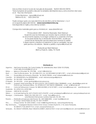 Este es el libro inicial en la serie de manuales de discipulado: NUEVA VIDA EN CRISTO.
Tiene el propósito de ayudarle a descubrir la verdadera identidad de Jesús y cómo encontrar vida nueva
en él. Para más información:
Correo Electrónico: mprcam@comcast.net
Teléfono EE.UU. : (503) 236-6150
Puede conseguir gratis una copia electrónica de este libro y de los Volúmenes 1, 2 y 3
en la siguiente página del internet: www.nuevavidaencristo.org
Está disponible en inglés y otras idiomas también.
Consiga otros materiales gratis para su ministerio en: www.obrerofiel.com
Primera edición 2007. Derechos Reservados Mark Robinson
Se permite sacar las fotocopias que necesite, bajo la condición de que
se cite la fuente original y no se hagan cambios en su contenido o formato.
En los paises donde hay un distribuidor oficial de NVEC, se pide que
compre de ese distribuidor (vea lista abajo) para mantener la calidad.
Si desea imprimir y distribuir el material en su país en cantidades, hay que
pedir permiso a los editores. Mande su pedido a mprcam@comcast.net
Producido por Mark Robinson
8625 La Prada Dr., Dallas, TX 75228
Distribuido en:
Argentina ... Abel Santos Fernandez, Río Cuarto-Córdoba, Tel. 0358-4653350, Móvil: 0358-155 076266;
e-mail: abels_fernandez@arnet.com.ar
Bolivia......... Iglesia La Comunidad: Tel. 279-7286, e-mail: ilc@entelnet.bo
Brasil .......... Cabo Frio-Rio de Janeiro: Tel.: (22) 2646-7415, Cel.: (22) 9976-8663 (22) 8815-7871; e-mail: prferreiradacosta@gmail.com
Chile .......... Escuela Bíblica de Formación y Desarrollo Tel. (56-63) 290328; e-mail: arielyamalia@hotmail.com
Colombia ... Tel. (095)6565303 y Fax (095)6665829; e-mail: nelsonarturovergara@yahoo.es
Costa Rica .. Tel. 262-3439 Celular 849-9214
El Salvador... Tel. 242-2292; e-mail: glambright@caminternational.org
Ecuador...... Guayaquil: Harolt Sante Mata, Tel. 593 4 2232741; 593 4 2240974; Móvil: 094486465; e-mail: albodefe@gye.satnet.net
Provincia Loja: Orientación Bíblica, Tel. (07)269 6127 / 091106379 / 090696260; e-mail: wm@mannale.net
EE.UU. .... Centro de Publicaciones Cristianas: Tel. (800) 620-9903; (214) 327-8971; e-mail: service@libroscpc.com www.libroscps.com
Guatemala .. Tel. 2478-2125 o 2478-1836
Honduras ... ASIECAH Tel. 222-4767
México ....... La Jornada Espiritual Tel. (427) 274-6312 (427) 274-6797; e-mail: jornadaespiritual@hotmail.com www.jornadaespiritual.com
Nicaragua.... 2 distribuidores: FIEMCA Tel. (505) 265-1271; e-mail: fiemca@ibw.com.ni
Junta Misionera Internacional, Carretera Vieja León, Tel. 265- 1781
Panamá ...... Distribuidor principal para todo Panamá: Tel.: (507) 6686-0405; e-mail: fucebi@gmail.com
En Chiriquí: Librería Palabra de Vida, Tel. (507) 774-0874
Perú........... Enfoque Familiar: Tel. (054) 223833; e-mail: info@enfoquefamiliar.org www.enfoquefamiliar.org
Rep. Dominicana..... Congregación Bautista Cristiana (Victor Urraca), Carretera Duarte Km. 3 1/2, Sector Pontezuela,
Tel. 809-971-7120, 829-9717121, e-mail: urracavictorhotmail.com
Venezuela ... Tel. 058-0271-8783395; Movil: 058-0416-2599877, 0424-5273537. E-mail: senirnatan@gmail.com, senirnatan@hotmail.com
15/6/2009
 