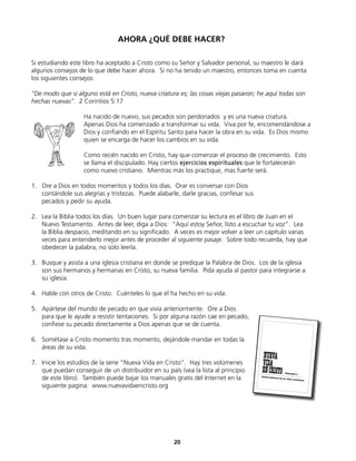 AHORA ¿QUÉ DEBE HACER?
Si estudiando este libro ha aceptado a Cristo como su Señor y Salvador personal, su maestro le dará
algunos consejos de lo que debe hacer ahora. Si no ha tenido un maestro, entonces toma en cuenta
los siguientes consejos:
“De modo que si alguno está en Cristo, nueva criatura es; las cosas viejas pasaron; he aquí todas son
hechas nuevas”. 2 Corintios 5:17
Ha nacido de nuevo, sus pecados son perdonados y es una nueva criatura.
Apenas Dios ha comenzado a transformar su vida. Viva por fe, encomendándose a
Dios y confiando en el Espíritu Santo para hacer la obra en su vida. Es Dios mismo
quien se encarga de hacer los cambios en su vida.
Como recién nacido en Cristo, hay que comenzar el proceso de crecimiento. Esto
se llama el discipulado. Hay ciertos ejercicios espirituales que le fortalecerán
como nuevo cristiano. Mientras más los practique, mas fuerte será.
1. Ore a Dios en todos momentos y todos los días. Orar es conversar con Dios
contándole sus alegrías y tristezas. Puede alabarle, darle gracias, confesar sus
pecados y pedir su ayuda.
2. Lea la Biblia todos los días. Un buen lugar para comenzar su lectura es el libro de Juan en el
Nuevo Testamento. Antes de leer, diga a Dios: “Aquí estoy Señor, listo a escuchar tu voz”. Lea
la Biblia despacio, meditando en su significado. A veces es mejor volver a leer un capítulo varias
veces para entenderlo mejor antes de proceder al siguiente pasaje. Sobre todo recuerda, hay que
obedecer la palabra, no solo leerla.
3. Busque y asista a una iglesia cristiana en donde se predique la Palabra de Dios. Los de la iglesia
son sus hermanos y hermanas en Cristo, su nueva familia. Pida ayuda al pastor para integrarse a
su iglesia.
4. Hable con otros de Cristo. Cuénteles lo que él ha hecho en su vida.
5. Apártese del mundo de pecado en que vivía anteriormente. Ore a Dios
para que le ayude a resistir tentaciones. Si por alguna razón cae en pecado,
confiese su pecado directamente a Dios apenas que se de cuenta.
6. Sométase a Cristo momento tras momento, dejándole mandar en todas la
áreas de su vida.
7. Inicie los estudios de la serie “Nueva Vida en Cristo”. Hay tres volúmenes
que puedan conseguir de un distribuidor en su país (vea la lista al principio
de este libro). También puede bajar los manuales gratis del Internet en la
siguiente pagina: www.nuevavidaencristo.org
Pasos básicos de la vida cristiana
NUEVA
ENCRISTO
VIDA
Volumen 1
20
 
