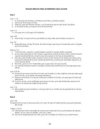 PASAJES BÍBLICOS PARA ACOMPAÑAR CADA LECCION
Paso 1
Juan 1: 1-4
1 En el principio era el Verbo, y el Verbo era con Dios, y el Verbo era Dios.
2 Este era en el principio con Dios.
3 Todas las cosas por él fueron hechas, y sin él nada de lo que ha sido hecho, fue hecho.
4 En él estaba la vida, y la vida era la luz de los hombres.
Juan 1:11
11 A lo suyo vino, y los suyos no le recibieron.
Juan 14:6
6 Jesús le dijo: Yo soy el camino, y la verdad, y la vida; nadie viene al Padre, sino por mí.
Juan 3:3
3 Respondió Jesús y le dijo: De cierto, de cierto te digo, que el que no naciere de nuevo, no puede
ver el reino de Dios.
Efesios 2:1-5
1 Y él os dio vida a vosotros, cuando estabais muertos en vuestros delitos y pecados,
2 en los cuales anduvisteis en otro tiempo, siguiendo la corriente de este mundo, conforme al prín-
cipe de la potestad del aire, el espíritu que ahora opera en los hijos de desobediencia,
3 entre los cuales también todos nosotros vivimos en otro tiempo en los deseos de nuestra carne,
haciendo la voluntad de la carne y de los pensamientos, y éramos por naturaleza hijos de ira, lo
mismo que los demás.
4 Pero Dios, que es rico en misericordia, por su gran amor con que nos amó,
5 aun estando nosotros muertos en pecados, nos dio vida juntamente con Cristo (por gracia sois
salvos)...
Juan 3:16-18
16 Porque de tal manera amó Dios al mundo, que ha dado a su Hijo unigénito, para que todo aquel
que en él cree, no se pierda, mas tenga vida eterna.
17 Porque no envió Dios a su Hijo al mundo para condenar al mundo, sino para que el mundo sea
salvo por él.
18 El que en él cree, no es condenado; pero el que no cree, ya ha sido condenado, porque no ha
creído en el nombre del unigénito Hijo de Dios.
Juan 1:12
12 Mas a todos los que le recibieron, a los que creen en su nombre, les dio potestad de ser hechos
hijos de Dios;
Paso 2
Juan 1:29
El siguiente día vio Juan a Jesús que venía a él, y dijo: He aquí el Cordero de Dios, que quita el pecado
del mundo.
1 Pedro 1:18-19
18 sabiendo que fuisteis rescatados de vuestra vana manera de vivir, la cual recibisteis de vuestros
padres, no con cosas corruptibles, como oro o plata,
19 sino con la sangre preciosa de Cristo, como de un cordero sin mancha y sin contaminación
21
 