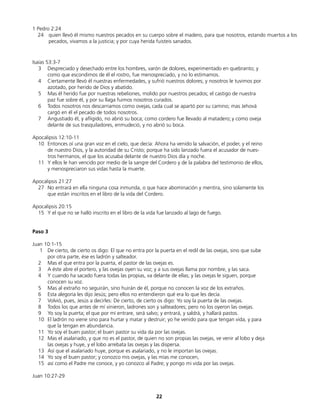 1 Pedro 2:24
24 quien llevó él mismo nuestros pecados en su cuerpo sobre el madero, para que nosotros, estando muertos a los
pecados, vivamos a la justicia; y por cuya herida fuisteis sanados.
Isaías 53:3-7
3 Despreciado y desechado entre los hombres, varón de dolores, experimentado en quebranto; y
como que escondimos de él el rostro, fue menospreciado, y no lo estimamos.
4 Ciertamente llevó él nuestras enfermedades, y sufrió nuestros dolores; y nosotros le tuvimos por
azotado, por herido de Dios y abatido.
5 Mas él herido fue por nuestras rebeliones, molido por nuestros pecados; el castigo de nuestra
paz fue sobre él, y por su llaga fuimos nosotros curados.
6 Todos nosotros nos descarriamos como ovejas, cada cual se apartó por su camino; mas Jehová
cargó en él el pecado de todos nosotros.
7 Angustiado él, y afligido, no abrió su boca; como cordero fue llevado al matadero; y como oveja
delante de sus trasquiladores, enmudeció, y no abrió su boca.
Apocalipsis 12:10-11
10 Entonces oí una gran voz en el cielo, que decía: Ahora ha venido la salvación, el poder, y el reino
de nuestro Dios, y la autoridad de su Cristo; porque ha sido lanzado fuera el acusador de nues-
tros hermanos, el que los acusaba delante de nuestro Dios día y noche.
11 Y ellos le han vencido por medio de la sangre del Cordero y de la palabra del testimonio de ellos,
y menospreciaron sus vidas hasta la muerte.
Apocalipsis 21:27
27 No entrará en ella ninguna cosa inmunda, o que hace abominación y mentira, sino solamente los
que están inscritos en el libro de la vida del Cordero.
Apocalipsis 20:15
15 Y el que no se halló inscrito en el libro de la vida fue lanzado al lago de fuego.
Paso 3
Juan 10:1-15
1 De cierto, de cierto os digo: El que no entra por la puerta en el redil de las ovejas, sino que sube
por otra parte, ése es ladrón y salteador.
2 Mas el que entra por la puerta, el pastor de las ovejas es.
3 A éste abre el portero, y las ovejas oyen su voz; y a sus ovejas llama por nombre, y las saca.
4 Y cuando ha sacado fuera todas las propias, va delante de ellas; y las ovejas le siguen, porque
conocen su voz.
5 Mas al extraño no seguirán, sino huirán de él, porque no conocen la voz de los extraños.
6 Esta alegoría les dijo Jesús; pero ellos no entendieron qué era lo que les decía.
7 Volvió, pues, Jesús a decirles: De cierto, de cierto os digo: Yo soy la puerta de las ovejas.
8 Todos los que antes de mí vinieron, ladrones son y salteadores; pero no los oyeron las ovejas.
9 Yo soy la puerta; el que por mí entrare, será salvo; y entrará, y saldrá, y hallará pastos.
10 El ladrón no viene sino para hurtar y matar y destruir; yo he venido para que tengan vida, y para
que la tengan en abundancia.
11 Yo soy el buen pastor; el buen pastor su vida da por las ovejas.
12 Mas el asalariado, y que no es el pastor, de quien no son propias las ovejas, ve venir al lobo y deja
las ovejas y huye, y el lobo arrebata las ovejas y las dispersa.
13 Así que el asalariado huye, porque es asalariado, y no le importan las ovejas.
14 Yo soy el buen pastor; y conozco mis ovejas, y las mías me conocen,
15 así como el Padre me conoce, y yo conozco al Padre; y pongo mi vida por las ovejas.
Juan 10:27-29
22
 