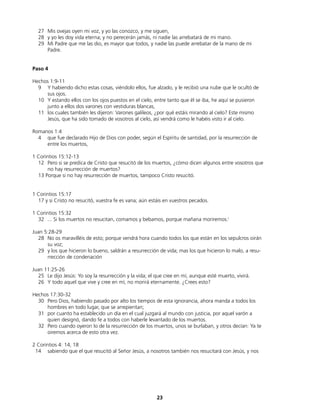 27 Mis ovejas oyen mi voz, y yo las conozco, y me siguen,
28 y yo les doy vida eterna; y no perecerán jamás, ni nadie las arrebatará de mi mano.
29 Mi Padre que me las dio, es mayor que todos, y nadie las puede arrebatar de la mano de mi
Padre.
Paso 4
Hechos 1:9-11
9 Y habiendo dicho estas cosas, viéndolo ellos, fue alzado, y le recibió una nube que le ocultó de
sus ojos.
10 Y estando ellos con los ojos puestos en el cielo, entre tanto que él se iba, he aquí se pusieron
junto a ellos dos varones con vestiduras blancas,
11 los cuales también les dijeron: Varones galileos, ¿por qué estáis mirando al cielo? Este mismo
Jesús, que ha sido tomado de vosotros al cielo, así vendrá como le habéis visto ir al cielo.
Romanos 1:4
4 que fue declarado Hijo de Dios con poder, según el Espíritu de santidad, por la resurrección de
entre los muertos,
1 Corintios 15:12-13
12 Pero si se predica de Cristo que resucitó de los muertos, ¿cómo dicen algunos entre vosotros que
no hay resurrección de muertos?
13 Porque si no hay resurrección de muertos, tampoco Cristo resucitó.
1 Corintios 15:17
17 y si Cristo no resucitó, vuestra fe es vana; aún estáis en vuestros pecados.
1 Corintios 15:32
32 ... Si los muertos no resucitan, comamos y bebamos, porque mañana moriremos.(
Juan 5:28-29
28 No os maravilléis de esto; porque vendrá hora cuando todos los que están en los sepulcros oirán
su voz;
29 y los que hicieron lo bueno, saldrán a resurrección de vida; mas los que hicieron lo malo, a resu-
rrección de condenación
Juan 11:25-26
25 Le dijo Jesús: Yo soy la resurrección y la vida; el que cree en mí, aunque esté muerto, vivirá.
26 Y todo aquel que vive y cree en mí, no morirá eternamente. ¿Crees esto?
Hechos 17:30-32
30 Pero Dios, habiendo pasado por alto los tiempos de esta ignorancia, ahora manda a todos los
hombres en todo lugar, que se arrepientan;
31 por cuanto ha establecido un día en el cual juzgará al mundo con justicia, por aquel varón a
quien designó, dando fe a todos con haberle levantado de los muertos.
32 Pero cuando oyeron lo de la resurrección de los muertos, unos se burlaban, y otros decían: Ya te
oiremos acerca de esto otra vez.
2 Corintios 4: 14, 18
14 sabiendo que el que resucitó al Señor Jesús, a nosotros también nos resucitará con Jesús, y nos
23
 