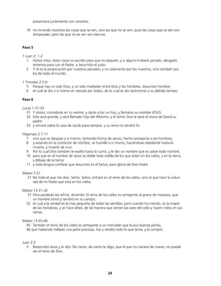 presentará juntamente con vosotros.
18 no mirando nosotros las cosas que se ven, sino las que no se ven; pues las cosas que se ven son
temporales, pero las que no se ven son eternas.
Paso 5
1 Juan 2: 1-2
1 Hijitos míos, estas cosas os escribo para que no pequéis; y si alguno hubiere pecado, abogado
tenemos para con el Padre, a Jesucristo el justo.
2 Y él es la propiciación por nuestros pecados; y no solamente por los nuestros, sino también por
los de todo el mundo.
1 Timoteo 2:5-6
5 Porque hay un solo Dios, y un solo mediador entre Dios y los hombres, Jesucristo hombre,
6 el cual se dio a sí mismo en rescate por todos, de lo cual se dio testimonio a su debido tiempo.
Paso 6
Lucas 1:31-33
31 Y ahora, concebirás en tu vientre, y darás a luz un hijo, y llamarás su nombre JESÚS.
32 Este será grande, y será llamado Hijo del Altísimo; y el Señor Dios le dará el trono de David su
padre;
33 y reinará sobre la casa de Jacob para siempre, y su reino no tendrá fin
Filipenses 2:7-11
7 sino que se despojó a sí mismo, tomando forma de siervo, hecho semejante a los hombres;
8 y estando en la condición de hombre, se humilló a sí mismo, haciéndose obediente hasta la
muerte, y muerte de cruz.
9 Por lo cual Dios también le exaltó hasta lo sumo, y le dio un nombre que es sobre todo nombre,
10 para que en el nombre de Jesús se doble toda rodilla de los que están en los cielos, y en la tierra,
y debajo de la tierra;
11 y toda lengua confiese que Jesucristo es el Señor, para gloria de Dios Padre.
Mateo 7:21
21 No todo el que me dice: Señor, Señor, entrará en el reino de los cielos, sino el que hace la volun-
tad de mi Padre que está en los cielos.
Mateo 13:31-32
31 Otra parábola les refirió, diciendo: El reino de los cielos es semejante al grano de mostaza, que
un hombre tomó y sembró en su campo;
32 el cual a la verdad es la más pequeña de todas las semillas; pero cuando ha crecido, es la mayor
de las hortalizas, y se hace árbol, de tal manera que vienen las aves del cielo y hacen nidos en sus
ramas.
Mateo 13:45-46
45 También el reino de los cielos es semejante a un mercader que busca buenas perlas,
46 que habiendo hallado una perla preciosa, fue y vendió todo lo que tenía, y la compró.
Juan 3:3
3 Respondió Jesús y le dijo: De cierto, de cierto te digo, que el que no naciere de nuevo, no puede
ver el reino de Dios.
24
 
