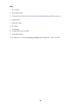 Citas
1. W. B. Hinson
2. Autor desconocido.
3. Citado por Dick Innes, Daily Encounter www.actsweb.org/detoday. Usado con permiso.
4. Margaret Prior
5. Adoniram Judson
6. B.S. Bangs
7. John Bunyon
8. Contado por la niña a el autor.
9. Autor desconocido.
10. Contado por H.A. Ironside, Illustrations of Bible Truth, Moody Press, 1945, pp. 34-35
25
 