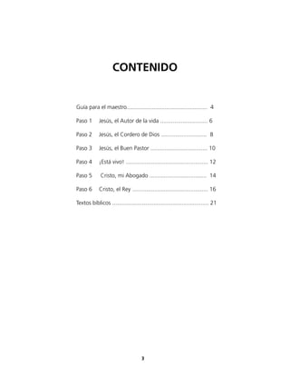 Guía para el maestro................................................... 4
Paso 1 Jesús, el Autor de la vida .............................. 6
Paso 2 Jesús, el Cordero de Dios ............................. 8
Paso 3 Jesús, el Buen Pastor .................................... 10
Paso 4 ¡Está vivo! .................................................... 12
Paso 5 Cristo, mi Abogado .................................... 14
Paso 6 Cristo, el Rey ................................................ 16
Textos bíblicos ............................................................. 21
CONTENIDO
3
 