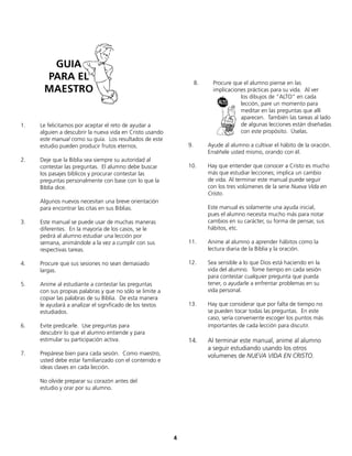 4
1. Le felicitamos por aceptar el reto de ayudar a
alguien a descubrir la nueva vida en Cristo usando
este manual como su guía. Los resultados de este
estudio pueden producir frutos eternos.
2. Deje que la Biblia sea siempre su autoridad al
contestar las preguntas. El alumno debe buscar
los pasajes bíblicos y procurar contestar las
preguntas personalmente con base con lo que la
Biblia dice.
Algunos nuevos necesitan una breve orientación
para encontrar las citas en sus Biblias.
3. Este manual se puede usar de muchas maneras
diferentes. En la mayoría de los casos, se le
pedirá al alumno estudiar una lección por
semana, animándole a la vez a cumplir con sus
respectivas tareas.
4. Procure que sus sesiones no sean demasiado
largas.
5. Anime al estudiante a contestar las preguntas
con sus propias palabras y que no sólo se limite a
copiar las palabras de su Biblia. De esta manera
le ayudará a analizar el significado de los textos
estudiados.
6. Evite predicarle. Use preguntas para
descubrir lo que el alumno entiende y para
estimular su participación activa.
7. Prepárese bien para cada sesión. Como maestro,
usted debe estar familiarizado con el contenido e
ideas claves en cada lección.
No olvide preparar su corazón antes del
estudio y orar por su alumno.
8. Procure que el alumno piense en las
implicaciones prácticas para su vida. Al ver
los dibujos de “ALTO” en cada
lección, pare un momento para
meditar en las preguntas que allí
aparecen. También las tareas al lado
de algunas lecciones están diseñadas
con este propósito. Úselas.
9. Ayude al alumno a cultivar el hábito de la oración.
Enséñele usted mismo, orando con él.
10. Hay que entender que conocer a Cristo es mucho
más que estudiar lecciones; implica un cambio
de vida. Al terminar este manual puede seguir
con los tres volúmenes de la serie Nueva Vida en
Cristo.
Este manual es solamente una ayuda inicial,
pues el alumno necesita mucho más para notar
cambios en su carácter, su forma de pensar, sus
hábitos, etc.
11. Anime al alumno a aprender hábitos como la
lectura diaria de la Biblia y la oración.
12. Sea sensible a lo que Dios está haciendo en la
vida del alumno. Tome tiempo en cada sesión
para contestar cualquier pregunta que pueda
tener, o ayudarle a enfrentar problemas en su
vida personal.
13. Hay que considerar que por falta de tiempo no
se pueden tocar todas las preguntas. En este
caso, sería conveniente escoger los puntos más
importantes de cada lección para discutir.
14. Al terminar este manual, anime al alumno
a seguir estudiando usando los otros
volumenes de NUEVA VIDA EN CRISTO.
GUIA
PARA EL
MAESTRO
 