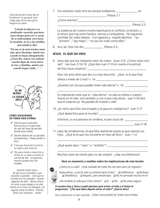 7
¿Qué piensa de lo que dijo el
hombre en la siguiente cita?
¿Sabe algo de la vida que la
mayoría no sabe?
Cuando le dijeron a un
predicador conocido que tenia
poco tiempo para vivir a causa
de su enfermedad, miró hacía
la montaña, el río y las estrellas
que amaba y dijo:
“Tal vez no te veré muchas veces
más, pero Montaña, estaré vivo
cuando tú hayas desaparecido;
y Gran Río, estaré vivo todavía
cuando dejes de correr hacia
el mar; y Estrellas, estaré vivo
cuando hayan caído...” 1
CÓMO ASEGURARSE
DE TENER VIDA ETERNA
		✓ Admita que es pecador.
Reconozca su incapacidad
de salir del hoyo de pecado
donde está metido.
		✓ Decida alejarse de sus pecados
(arrepiéntase). Pídale perdón a
Dios.
		✓ Crea que Jesucristo murió en
su lugar y que resucitó.
		✓ Ore para invitar a Jesucristo a
entrar en su vida y a tomar el
control de ella. La siguiente
oración puede servir de
modelo:
Querido Señor Jesús:
Sé que soy un pecador y que
necesito tu perdón. Creo que tú
moriste por mis pecados. Quiero
alejarme de ellos. Ahora mismo
te invito a que vengas a mi vida.
Confío en ti como mi Salvador, y te
seguiré como mi Señor. Gracias,
Señor, por salvarme. Amén.
7. Era necesario nacer otra vez porque estábamos _______________ en
__________________________________ Efesios 2:1
¿Cómo éramos?_______________________________________________
___________________________________________________ Efesios 2:3
La evidencia de nuestra muerte espiritual es el conflicto, la tensión, y
el rencor que hay entre familias, vecinos y compañeros. No logramos
controlar los malos deseos. Con egoísmo y orgullo decimos: “yo
```primero”, “soy mejor”, “no soy tan malo como ellos”.
8. Aun así, Dios nos dio _____________. Efesios 2:5.
JESUS: EL QUE DA VIDA
9. Jesús dijo que era necesario nacer de nuevo. (Juan 3:3) ¿Cómo nacer otra
vez? Lea Juan 3:16-18 ¿Qué dice Juan 3:16 en cuanto a la actitud
de Dios hacia nosotros? _________________________________________
Dios nos amó tanto que dio a su hijo Jesucristo. ¿Qué es lo que Dios
ofrece a través de Cristo? v. 16 ____________________________________
¿Quiénes son los que pueden tener vida eterna? v. 16 ________________
_______________________________________________________________
Es importante notar que la “vida eterna” no sólo se refiere a nuestro
futuro en el cielo, sino también a una nueva vida ahora. Juan 5:24 dice
que el creyente ya “ha pasado de muerte a vida”.
10. ¿Es cierto que Dios vive enojado y se goza en castigarnos? Juan 3:17
¿Qué desea Dios para el mundo? __________________________________
Entonces, si una persona se condena, es por causa de ________________
_____________________________________________________ Juan 3:18
11. Lejos de condenarnos, lo que Dios realmente quiere es que seamos sus
hijos. ¿Qué es lo que nos convierte en hijos de Dios? Juan 1:12
_______________________________________________________________
¿Qué quiere decir “creer” o “recibirlo”? ____________________________
_______________________________________________________________
Muchos creen de mente pero no de corazón. ¿Hay una diferencia?
Pare un momento a meditar sobre las implicaciones de esta lección.
¿Cómo es su vida? ¿Está cansado de tratar de vivir bien pero sin lograrlo?
Hasta ahora, ¿cuál ha sido su actitud hacia Cristo? ❏	Indiferencia ❏	Rechazo
❏	Obediencia ❏	Respeto, pero desde lejos ❏	No he pensado mucho en él.
¿Ha recibido la vida que Cristo ofrece? ❏	Si ❏	No ❏	No estoy seguro
Si muriera hoy y fuera a pedir permiso para entrar al cielo y el Señor le
preguntara: “¿Por qué debo dejarle entrar al cielo?” ¿Qué le diría?
Vea la explicación al lado izquierda: CÓMO ASEGURARSE DE TENER VIDA ETERNA
 