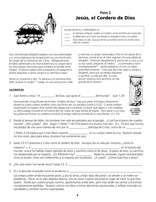 8
Paso 2
Jesús, el Cordero de Dios
Escriba FALSO (F) o VERDADERO (V)
_____ En tiempos antiguos usaban un cordero como sacrificio por el pecado.
_____ La Biblia dice que Cristo fue llevado al matadero como un cordero.
_____ Para entrar al cielo, hay que tener su nombre escrito en el libro de la
vida del Cordero.
SACRIFICIO
1. Juan llamó a Jesús “el __________ de Dios, que quita el __________ del mundo”. Juan 1:29
Para entender el significado de la frase “cordero de Dios,” hay que volver al Antiguo Testamento
donde los judíos usaban corderos como sacrificios por sus pecados (Levítico 4:32). Cuando estaban
esclavizados en Egipto, Dios mandó diez plagas para convencer a Faraón que dejara ir a los israelitas.
La última plaga consistía en la muerte del hijo mayor de cada familia de Egipto. Para salvar a sus hijos,
los judíos sacrificaron un cordero y rociaron la sangre sobre la entrada de su casa (Exodo 12:1-13).
2. Desde el tiempo de Adán, los hombres han sido secuestrados por el pecado. ¿Cuál fue el precio de nuestro
rescate? ¿Oro y plata? ¡No! Según 1 Pedro 1:18-19 el precio era mucho más alto. El v. 19 dice que fuimos
rescatados de una vana manera de vivir por la _____________ preciosa de Cristo, como de un ___________.
1 Pedro 2:24 explica que Cristo llevó nuestros ______________ en su cuerpo sobre la cruz. Nuestro rescate
no nos costó, pero para Jesús, el precio fue sumamente caro.
3. Isaías 53:3-7 presenta a Cristo como el cordero de Dios. Aunque dio su vida por nosotros, ¿cómo lo
trataron? v. 3 _______________________________________________________________ En la historia del
mundo, nunca ha habido mayor ejemplo de amor y sacrificio como el de Jesús. A pesar de esto, su sacrificio
fue despreciado por la mayoría. ¿Es diferente hoy? ___________. Nada ha cambiado; siguen rechazándolo.
Unos se burlan, otros son indiferentes y la mayoría son incrédulos. ¿Y usted? ¿Cómo trata hoy a Jesús?
4. ¿Por qué razón fue herido Jesús? Isaías 53: 5 _____________________________________________________
5. El v. 6 describe el pecado como la tendencia a ____________________________________________________
Las ovejas suelen andar buscando pasto, y por lo tanto, andan lejos del pastor; se pierden y se meten en
problemas. Pecar no es sólo rebeldía abierta; sino es hacer nuestra voluntad en lugar de hacer lo que Dios
quiere. Yendo por nuestro propio camino, aparentamos andar bien, pero más tarde nos vamos a encontrar
completamente perdidos. Nuestro camino nos lleva a tomar decisiones equivocadas, a reflejar actitudes no
saludables y cometer hechos inapropiados.
LA SANGRE
DEL CORDERO
PROTEGIÓ
LA CASA
Una niña llamada Elizabeth padecía una rara enfermedad
y su única esperanza de recuperación era una transfusión
de sangre de su hermanito de 5 años. Milagrosamente
él había sobrevivido a la misma dolencia y su sangre tenía
los anticuerpos necesarios para combatir la terrible enfer-
medad. El doctor explicó esto al pequeño y le preguntó si
estaría dispuesto a donar sangre a su hermana mayor.
Pensó un momento y dijo “Sí salvaría a mi hermana Eliza-
beth, la daré mi sangre.” Luego, en una cama junto a ella
y mientras su sangre comenzaba a fluir en el cuerpo de su
hermana, sonrió al ver el color regresar a la cara pálida de
Elizabeth. Entonces desapareció la sonrisa de su cara y, con
su voz suave, preguntó al médico: “¿Comenzaré a morir
inmediatamente?” Siendo pequeño, el niño no había
entendido al doctor. Creía que iba a dar toda su sangre a
Elizabeth; pero aún así estaba dispuesto
a sacrificar su vida por ella. En esta
lección veremos otro sacrificio, el más
grande de la historia.2
 