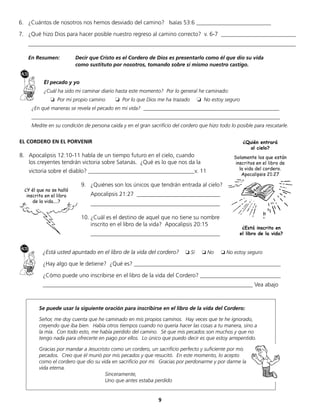 9
Se puede usar la siguiente oración para inscribirse en el libro de la vida del Cordero:
Señor, me doy cuenta que he caminado en mis propios caminos. Hay veces que te he ignorado,
creyendo que iba bien. Había otros tiempos cuando no quería hacer las cosas a tu manera, sino a
la mía. Con todo esto, me había perdido del camino. Sé que mis pecados son muchos y que no
tengo nada para ofrecerte en pago por ellos. Lo único que puedo decir es que estoy arrepentido.
Gracias por mandar a Jesucristo como un cordero, un sacrificio perfecto y suficiente por mis
pecados. Creo que él murió por mis pecados y que resucitó. En este momento, lo acepto
como el cordero que dio su vida en sacrificio por mí. Gracias por perdonarme y por darme la
vida eterna.
Sinceramente,
Uno que antes estaba perdido
¿Está usted apuntado en el libro de la vida del cordero? ❏ Sí ❏ No ❏ No estoy seguro
¿Hay algo que le detiene? ¿Qué es? ___________________________________________________
¿Cómo puede uno inscribirse en el libro de la vida del Cordero? ____________________________
_________________________________________________________________________ Vea abajo
6. ¿Cuántos de nosotros nos hemos desviado del camino? Isaías 53:6 __________________________
7. ¿Qué hizo Dios para hacer posible nuestro regreso al camino correcto? v. 6-7 __________________________
_____________________________________________________________________________________________
En Resumen: Decir que Cristo es el Cordero de Dios es presentarlo como él que dio su vida
como sustituto por nosotros, tomando sobre sí mismo nuestro castigo.
El pecado y yo
¿Cuál ha sido mi caminar diario hasta este momento? Por lo general he caminado:
					❏ Por mi propio camino 						❏ Por lo que Dios me ha trazado ❏ No estoy seguro 	
¿En qué maneras se revela el pecado en mi vida? ____________________________________________________
_______________________________________________________________________________________________
Medite en su condición de persona caída y en el gran sacrificio del cordero que hizo todo lo posible para rescatarle.
EL CORDERO EN EL PORVENIR
8. Apocalipsis 12:10-11 habla de un tiempo futuro en el cielo, cuando
los creyentes tendrán victoria sobre Satanás. ¿Qué es lo que nos da la
victoria sobre el diablo? _____________________________________v. 11
9. ¿Quiénes son los únicos que tendrán entrada al cielo?
Apocalipsis 21:27 _____________________________
_____________________________________________
10. ¿Cuál es el destino de aquel que no tiene su nombre
inscrito en el libro de la vida? Apocalipsis 20:15
_____________________________________________
¿Está inscrito en
el libro de la vida?
¿Quién entrará
al cielo?
Solamente los que están
inscritos en el libro de
la vida del cordero.
Apocalipsis 21:27
¿Y él que no se halló
inscrito en el libro
de la vida....?
 