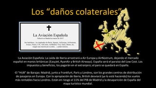 Los “daños colaterales”

                    La Aviación Española
                          Falleció en Madrid en marzo de 2012

         Sus huérfanos , los empleados de Iberia, Spanair, AirEuropa, AirNostrum,
           Aviaco, Futura, LTE, AirComet, AirMadrid, Viva, Oasis, Binter, etc,
                    ruegan una oración por su alma… y piden Justicia.




   -La Aviación Española: La caída de Iberia arrastrará a Air Europa y AirNostrum, dejando el mercado
español en manos británicas (EasyJet, RyanAir y British Airways). España será el paraíso del Low Cost. Los
           impuestos y beneficios, los pagarán en el extranjero; el paro se quedará en España.

-El “HUB” de Barajas: Madrid, junto a Frankfurt, Paris y Londres, son los grandes centros de distribución
  de pasajeros en Europa. Con la apropiación de Iberia, British desviará (ya lo está haciendo) los vuelos
 más rentables hacia Londres. Están en riesgo el 11% del PIB de Madrid y la desaparición de España del
                                        mapa turístico mundial.
 