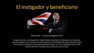 El instigador y beneficiario



                          Willie Walsh – Consejero Delegado de IAG

 Su gestión en B.A. está plagada de irregularidades (espionaje a la competencia, multas por
prácticas ilegales, etc.). Al más puro estilo corsario, es el diseñador del saqueo de Iberia como
  fórmula para la salvación de la quebrada British Airways: ya se han apropiado de los 2.500
                   millones de EUR en la caja de IB, y ahora van a por el resto.
 