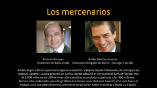 Los mercenarios



                    Antonio Vázquez                     Rafael Sánchez-Lozano
               Presidente de Iberia e IAG   Consejero Delegado de Iberia – Consejero de IAG

Ambos llegan a IB sin experiencia alguna en aviación. Vázquez liquidó Tabacalera y la entregó a los
ingleses. Sánchez-Lozano procede de Bankia, donde adquirió el City National Bank of Florida: más
   de 1.000 millones de USD de inversión y pérdidas acumuladas superiores a los 400 millones.
 No han sido contratados para dirigir Iberia (no tienen capacidad para hacerlo) sino para hacer el
  trabajo sucio que otros directivos anteriores no quisieron hacer: traicionar a Iberia y a España.
 