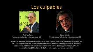 Los culpables



               Rodrigo Rato                                        César Alierta
Presidente de Bankia - Consejero de IAG             Presidente de Telefónica - Consejero de IAG

Bankia es el mayor accionista de Iberia. Rato y Alierta, junto al resto de consejeros españoles en
 IAG, son responsables del nombramiento de la actual directiva y de respaldarles en todas sus
   actuaciones. Todo les vale con tal de hacer subir la acción de IAG y poder desinvertir sin
           materializar los 282 millones de EUR de minusvalías que ahora acumulan.
 