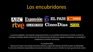 Los encubridores



 La prensa española, renunciando vergonzosamente a su cometido institucional, se limita a airear los
mensajes remitidos desde la Dirección de Comunicación de Iberia sin siquiera comprobar su veracidad ni
                                  molestarse en analizar los hechos.

                                            Es comprensible.
    Iberia es el mayor consumidor de prensa del país, y gasta 30 millones de EUR anuales en publicidad.
Y, como los directores de periódicos reconocen en privado, no van a morder la mano que les da de comer.
 