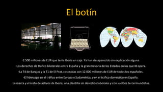 El botín



        -2.500 millones de EUR que tenía Iberia en caja. Ya han desaparecido sin explicación alguna.
   -Los derechos de tráfico bilaterales entre España y la gran mayoría de los Estados en los que IB opera.
     -La T4 de Barajas y la T1 de El Prat, costeadas con 12.000 millones de EUR de todos los españoles.
         -El liderazgo en el tráfico entre Europa y Sudamérica, y en el tráfico doméstico en España.
-La marca y el resto de activos de Iberia; una plantilla sin derechos laborales y con sueldos tercermundistas.
 