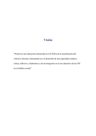 Visión



“Promover una educación enmarcada en el S.XXI con la actualización del

colectivo docente, fomentando así, el desarrollo de una capacidad creadora,

crítica, reflexiva, colaborativa y de investigación en el uso educativo de las TIC

en el ámbito escolar”
 