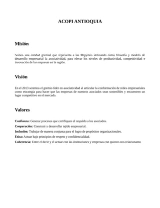 ACOPI ANTIOQUIA



Misión

Somos una entidad gremial que representa a las Mipymes utilizando como filosofía y modelo de
desarrollo empresarial la asociatividad, para elevar los niveles de productividad, competitividad e
innovación de las empresas en la región.



Visión

En el 2013 seremos el gremio líder en asociatividad al articular la conformación de redes empresariales
como estrategia para hacer que las empresas de nuestros asociados sean sostenibles y encuentren un
lugar competitivo en el mercado.



Valores

Confianza: Generar procesos que certifiquen el respaldo a los asociados.
Cooperación: Construir y desarrollar tejido empresarial.
Inclusión: Trabajar de manera conjunta para el logro de propósitos organizacionales.
Ética: Actuar bajo principios de respeto y confidencialidad.
Coherencia: Entre el decir y el actuar con las instituciones y empresas con quienes nos relacionamo
 