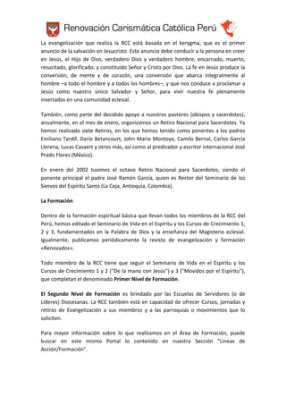 La evangelización que realiza la RCC está basada en el kerygma, que es el primer
anuncio de la salvación en Jesucristo. Este anuncio debe conducir a la persona en creer
en Jesús, el Hijo de Dios, verdadero Dios y verdadero hombre, encarnado, muerto,
resucitado, glorificado, y constituido Señor y Cristo por Dios. La fe en Jesús produce la
conversión, de mente y de corazón, una conversión que abarca integralmente al
hombre –a todo el hombre y a todos los hombres–, y que nos conduce a proclamar a
Jesús como nuestro único Salvador y Señor, para vivir nuestra fe plenamente
insertados en una comunidad eclesial.
También, como parte del decidido apoyo a nuestros pastores (obispos y sacerdotes),
anualmente, en el mes de enero, organizamos un Retiro Nacional para Sacerdotes. Ya
hemos realizado siete Retiros, en los que hemos tenido como ponentes a los padres
Emiliano Tardif, Darío Betancourt, John Mario Montoya, Camilo Bernal, Carlos García
Llerena, Lucas Casaert y otros más, así como al predicador y escritor internacional José
Prado Flores (México).
En enero del 2002 tuvimos el octavo Retiro Nacional para Sacerdotes, siendo el
ponente principal el padre José Ramón García, quien es Rector del Seminario de los
Siervos del Espíritu Santo (La Ceja, Antioquia, Colombia).
La Formación
Dentro de la formación espiritual básica que llevan todos los miembros de la RCC del
Perú, hemos editado el Seminario de Vida en el Espíritu y los Cursos de Crecimiento 1,
2 y 3, fundamentados en la Palabra de Dios y la enseñanza del Magisterio eclesial.
Igualmente, publicamos periódicamente la revista de evangelización y formación
«Renovados».
Todo miembro de la RCC tiene que seguir el Seminario de Vida en el Espíritu y los
Cursos de Crecimiento 1 y 2 ("De la mano con Jesús") y 3 ("Movidos por el Espíritu"),
que completan el denominado Primer Nivel de Formación.
El Segundo Nivel de Formación es brindado por las Escuelas de Servidores (o de
Líderes) Diocesanas. La RCC también está en capacidad de ofrecer Cursos, jornadas y
retiros de Evangelización a sus miembros y a las parroquias o movimientos que lo
soliciten.
Para mayor información sobre lo que realizamos en el Área de Formación, puede
buscar en este mismo Portal lo contenido en nuestra Sección "Lineas de
Acción/Formación".

 