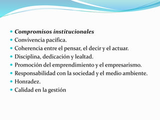  Compromisos institucionales
 Convivencia pacífica.
 Coherencia entre el pensar, el decir y el actuar.
 Disciplina, dedicación y lealtad.
 Promoción del emprendimiento y el empresarismo.
 Responsabilidad con la sociedad y el medio ambiente.
 Honradez.
 Calidad en la gestión
 