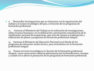  11. Desarrollar investigaciones que se relacionen con la organización del
trabajo y el avance tecnológico del país, en función de los programas de
formación profesional.
12. Asesorar al Ministerio del Trabajo en la realización de investigaciones
sobre recursos humanos y en la elaboración y permanente actualización de la
clasificación nacional de ocupaciones, que sirva de insumo a la planeación y
elaboración de planes y programas de formación profesional integral.
13. Asesorar al Ministerio de Educación Nacional en el diseño de los
programas de educación media técnica, para articularlos con la formación
profesional integral.
14. Prestar servicios tecnológicos en función de la formación profesional
integral, cuyos costos serán cubiertos plenamente por los beneficiarios, siempre
y cuando no se afecte la prestación de los programas de formación profesional.
 