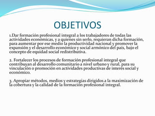 OBJETIVOS
1.Dar formación profesional integral a los trabajadores de todas las
actividades económicas, y a quienes sin serlo, requieran dicha formación,
para aumentar por ese medio la productividad nacional y promover la
expansión y el desarrollo económico y social armónico del país, bajo el
concepto de equidad social redistributiva.
2. Fortalecer los procesos de formación profesional integral que
contribuyan al desarrollo comunitario a nivel urbano y rural, para su
vinculación o promoción en actividades productivas de interés social y
económico.
3. Apropiar métodos, medios y estrategias dirigidos a la maximización de
la cobertura y la calidad de la formación profesional integral.
 