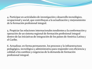 4. Participar en actividades de investigación y desarrollo tecnológico,
ocupacional y social, que contribuyan a la actualización y mejoramiento
de la formación profesional integral.
5. Propiciar las relaciones internacionales tendientes a la conformación y
operación de un sistema regional de formación profesional integral
dentro de las iniciativas de integración de los países de América Latina y
el Caribe.
6. Actualizar, en forma permanente, los procesos y la infraestructura
pedagógica, tecnológica y administrativa para responder con eficiencia y
calidad a los cambios y exigencias de la demanda de formación
profesional integral.
 