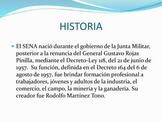 HISTORIA
 El SENA nació durante el gobierno de la Junta Militar,
posterior a la renuncia del General Gustavo Rojas
Pinilla, mediante el Decreto-Ley 118, del 21 de junio de
1957. Su función, definida en el Decreto 164 del 6 de
agosto de 1957, fue brindar formación profesional a
trabajadores, jóvenes y adultos de la industria, el
comercio, el campo, la minería y la ganadería. Su
creador fue Rodolfo Martínez Tono.
 