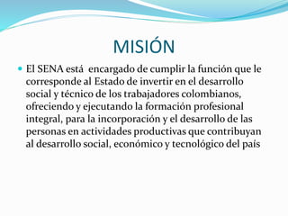 MISIÓN
 El SENA está encargado de cumplir la función que le
corresponde al Estado de invertir en el desarrollo
social y técnico de los trabajadores colombianos,
ofreciendo y ejecutando la formación profesional
integral, para la incorporación y el desarrollo de las
personas en actividades productivas que contribuyan
al desarrollo social, económico y tecnológico del país
 