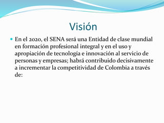 Visión
 En el 2020, el SENA será una Entidad de clase mundial
en formación profesional integral y en el uso y
apropiación de tecnología e innovación al servicio de
personas y empresas; habrá contribuido decisivamente
a incrementar la competitividad de Colombia a través
de:
 