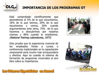 IMPORTANCIA DE LOS PROGRAMAS OT

Está comprobado científicamente que
aprendemos el 5% de lo que escuchamos,
10% de lo que leemos, 20% de lo que
escuchamos y vemos, 50% cuando
argumentamos ante otros, 75% de lo que
hacemos o descubrimos por nosotros
mismos y 80% cuando lo enseñamos.
(National Training Laboratories, 1977)

Esto prueba que la experiencia vivencial de
los empleados frente a cursos o
conferencias tradicionales en la capacitación
empresarial sería mucho más enriquecedora
y efectiva. Aquí es cuando el sistema de
formación de programas vivenciales al aire
libre cobra su importancia.
 