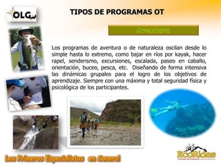 TIPOS DE PROGRAMAS OT



Los programas de aventura o de naturaleza oscilan desde lo
simple hasta lo extremo, como bajar en ríos por kayak, hacer
rapel, senderismo, excursiones, escalada, paseo en caballo,
orientación, buceo, pesca, etc. Diseñando de forma intensiva
las dinámicas grupales para el logro de los objetivos de
aprendizaje. Siempre con una máxima y total seguridad física y
psicológica de los participantes.
 