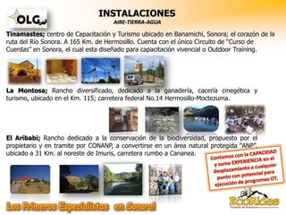 INSTALACIONES
                                    AIRE-TIERRA-AGUA

Tinamastes; centro de Capacitación y Turismo ubicado en Banamichi, Sonora; el corazón de la
ruta del Río Sonora. A 165 Km. de Hermosillo. Cuenta con el único Circuito de “Curso de
Cuerdas” en Sonora, el cual esta diseñado para capacitación vivencial o Outdoor Training.




La Montosa; Rancho diversificado, dedicado a la ganadería, cacería cinegética y
turismo, ubicado en el Km. 115; carretera federal No.14 Hermosillo-Moctezuma.




El Aribabi; Rancho dedicado a la conservación de la biodiversidad, propuesto por el
propietario y en tramite por CONANP, a convertirse en un área natural protegida “ANP”,
ubicado a 31 Km. al noreste de Imuris, carretera rumbo a Cananea.
 