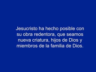 Jesucristo ha hecho posible con
su obra redentora, que seamos
 nueva criatura, hijos de Dios y
miembros de la familia de Dios.
 