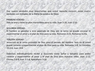 Hay cuatro verdades muy importantes que usted necesita conocer, estas cuatro
verdades son tomadas de la Biblia (la palabra de Dios).

PRIMERA VERDAD:
Dios le ama y tiene un plan maravilloso para su vida. Juan 3:16; Juan 1:10

SEGUNDA VERDAD:
El hombre es pecador y está separado de Dios, por lo tanto no puede conocer ni
experimentar el amor y el plan de Dios para su vida. Romanos 3:23; Romanos 6:23a

TERCERA VERDAD
Jesucristo es la única provisión de Dios para el pecado del hombre. Solo en él usted
puede conocer y experimentar el plan de Dios para su vida. Romanos 5:8; 1a Corintios
15:3-6; Juan 14:6

Debemos individualmente recibir a Jesucristo como Señor y Salvador para poder
conocer y experimentar el amor y el plan de Dios para nuestras vidas. Juan 1:12;
Efesios 2:8-9; Juan 3:1-8; Apocalipsis 3:20
 