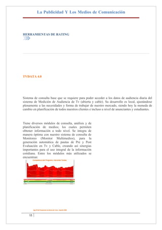 La Publicidad Y Los Medios de Comunicación




HERRAMIENTAS DE RATING




TVDATA 4.0




Sistema de consulta base que se requiere para poder acceder a los datos de audiencia diaria del
sistema de Medición de Audiencia de Tv (abierta y cable). Su desarrollo es local, ajustándose
plenamente a las necesidades y forma de trabajar de nuestro mercado, siendo hoy la moneda de
cambio en planificación de todos nuestros clientes e incluso a nivel de anunciantes y estudiantes.



Tiene diversos módulos de consulta, análisis y de
planificación de medios; los cuales permiten
obtener información a todo nivel. Se integra de
manera óptima con nuestro sistema de consulta de
Monitoreo (Monitor Multimedios), para la
generación automática de pautas de Pre y Post
Evaluación en Tv y Cable, creando así sinergias
importantes para el uso integral de la información
cotidiana. Entre los módulos más utilizados se
encuentran:




    11
 