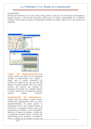 La Publicidad Y Los Medios de Comunicación

TELEREPORT
Software de audiencias de TV que analiza ratings desde el punto de vista de Emisión de Programas y
Franjas Horarias, y que permite desarrollar análisis para el estudio a profundidad de la audiencia.
Telereport ofrece toda una gama de importantes módulos de estudio, dentro de los que destacan los
siguientes:




TABLA       DE     PROGRAMACIÓN -Este
Análisis genera una tabla con los programas
emitidos en determinados días, canales y
targets (que el usuario especifica) con
variables de audiencia que van más allá del
Rating. Se pueden trabajar filtros por rangos
horarios, por géneros, por nombres de
programas, por tandas, etc. pudiendo obtener
el alcance máximo de un programa, llamado
también           Rating            Potencial.

RADIOGRAFÍA           DE     PROGRAMAS -
Análisis muy útil cuando se quiere conocer
información complementaria sobre un evento
(programa/bloque). Se puede analizar la
participación de los otros canales durante la
emisión de un programa (share), entre otras
características de hábitos de los televidentes.
Sobresale el reporte de entradas y salidas por
el seguimiento puntual minuto a minuto que
puede hacerse de la audiencia, conociendo el
origen y destino de la misma; es decir, de
           13
 