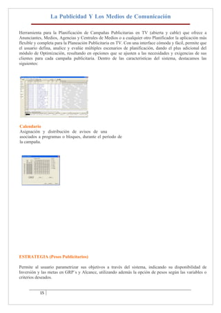 La Publicidad Y Los Medios de Comunicación

Herramienta para la Planificación de Campañas Publicitarias en TV (abierta y cable) que ofrece a
Anunciantes, Medios, Agencias y Centrales de Medios o a cualquier otro Planificador la aplicación más
flexible y completa para la Planeación Publicitaria en TV. Con una interface cómoda y fácil, permite que
el usuario defina, analice y evalúe múltiples escenarios de planificación, dando el plus adicional del
módulo de Optimización, resultando en opciones que se ajusten a las necesidades y exigencias de sus
clientes para cada campaña publicitaria. Dentro de las características del sistema, destacamos las
siguientes:




Calendario
Asignación y distribución de avisos de una
asociados a programas o bloques, durante el período de
la campaña.




ESTRATEGIA (Pesos Publicitarios)

Permite al usuario parametrizar sus objetivos a través del sistema, indicando su disponibilidad de
Inversión y las metas en GRP`s y Alcance, utilizando además la opción de pesos según las variables o
criterios deseados.


           15
 