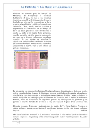 La Publicidad Y Los Medios de Comunicación

Software de consulta para el servicio de
Monitoreo de Comerciales e Inversión
Publicitaria, el cual, en base a una interface
totalmente amigable y flexible, permite al usuario
final obtener información personalizada y diaria
respecto a la publicidad emitida en los medios de
Televisión, Cable, Radio, Diarios, Revistas y
Suplementos. Su versatilidad en el manejo de
bases de datos, provee no sólo información al
detalle de cada aviso (fecha, hora, programa,
medida, duración, versión, agencia, anunciante,
etc.) sino que se dispone, en la misma pantalla de
consulta, de una opción de visualización
digitalizada, pudiendo observar el aviso de interés
en el mismo momento de la consulta, accediendo
directamente a nuestra web y con opción de
grabarlo en su disco.




La integración con otros medios hace posible el complemento de audiencia, es decir, que no sólo
podrán consultar la base de datos de Monitoreo, sino que también la pueden asociar a la audiencia
de referencia; esto si cuentan con la base del proveedor respectivo (Radio y Prensa). Asimismo, la
misma integración se contempla para las consultas de Inversión para el medio de Publicidad
Exterior, donde se ha realizado un importante proceso de homologación de productos y así
permitir la consulta de todos los medios a la vez, sin necesidad de pasar de un sistema a otro.

El contar con datos de registro y audiencia para los medios de Tv, Cable, Radio y Prensa en el
mismo software, ahorra mucho tiempo al planificador, dejando opción para lo que realmente
importa:                                       el                                     análisis.

Otra de las consultas de interés es el modulo de Saturación, el cual permite saber la cantidad de
minutos asignados a programas y tandas comerciales para los medios electrónicos como Tv, Cable
y Radio.
    17
 