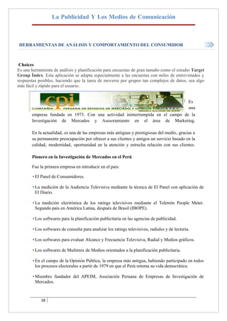 La Publicidad Y Los Medios de Comunicación



HERRAMIENTAS DE ANÁLISIS Y COMPORTAMIENTO DEL CONSUMIDOR



 Choices
Es una herramienta de análisis y planificación para encuestas de gran tamaño como el estudio Target
Group Índex. Esta aplicación se adapta especialmente a las encuestas con miles de entrevistados y
respuestas posibles, haciendo que la tarea de moverse por grupos tan complejos de datos, sea algo
más fácil y rápido para el usuario.


                                                                                                 Es
                                                                                                 una
       empresa fundada en 1973. Con una actividad ininterrumpida en el campo de la
       Investigación de Mercados y Asesoramiento en el área de Marketing.

       En la actualidad‚ es una de las empresas más antiguas y prestigiosas del medio‚ gracias a
       su permanente preocupación por ofrecer a sus clientes y amigos un servicio basado en la
       calidad‚ modernidad‚ oportunidad en la atención y estrecha relación con sus clientes.

       Pionero en la Investigación de Mercados en el Perú

       Fue la primera empresa en introducir en el país:

        • El Panel de Consumidores.

        • La medición de la Audiencia Televisiva mediante la técnica de El Panel con aplicación de
          El Diario.

        • La medición electrónica de los ratings televisivos mediante el Teletrón People Meter.
          Segundo país en América Latina, después de Brasil (IBOPE).

        • Los softwares para la planificación publicitaria en las agencias de publicidad.

        • Los softwares de consulta para analizar los ratings televisivos, radiales y de lectoría.

        • Los softwares para evaluar Alcance y Frecuencia Televisiva, Radial y Medios gráficos.

        • Los softwares de Multimix de Medios orientados a la planificación publicitaria.

        • En el campo de la Opinión Pública, la empresa más antigua, habiendo participado en todos
          los procesos electorales a partir de 1979 en que el Perú retoma su vida democrática.

        • Miembro fundador del APEIM, Asociación Peruana de Empresas de Investigación de
          Mercados.



            18
 