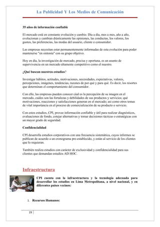 La Publicidad Y Los Medios de Comunicación


35 años de información confiable

El mercado está en constante evolución y cambio. Día a día, mes a mes, año a año,
evolucionan y cambian drásticamente las opiniones, las conductas, los valores, los
gustos, las preferencias, las modas del usuario, cliente o consumidor.

Las empresas necesitan estar permanentemente informadas de esta evolución para poder
mantenerse "en sintonía" con su grupo objetivo.

Hoy en día, la investigación de mercado, precisa y oportuna, es un asunto de
supervivencia en un mercado altamente competitivo como el nuestro.

¿Qué buscan nuestros estudios?

Investigar hábitos, actitudes, motivaciones, necesidades, expectativas, valores,
percepciones, imágenes, tendencias, razones de por qué y para qué. Es decir, los resortes
que determinan el comportamiento del consumidor.

Con ello, las empresas pueden conocer cúal es la percepción de su imagen en el
mercado, cuáles son las fortalezas y debilidades de sus productos y servicios; qué
motivaciones, reacciones y satisfacciones generan en el mercado; asi como otros temas
de vital importancia en el proceso de comercialización de su producto o servicio.

Con estos estudios, CPI, provee información confiable y útil para realizar diagnósticos,
evaluaciones de fondo, cotejar alternativas y tomar decisiones tácticas o estratégicas con
un mayor grado de seguridad.

Confidencialidad

CPI desarrolla estudios corporativos con una frecuencia sistemática, cuyos informes se
publican de acuerdo a un cronograma pre-establecido, y están al servicio de los clientes
que lo requieran.

También realiza estudios con carácter de exclusividad y confidencialidad para sus
clientes que demandan estudios AD HOC.




Infraestructura
           CPI cuenta con la infraestructura y la tecnología adecuada para
           desarrollar los estudios en Lima Metropolitana, a nivel nacional, y en
           diferentes países vecinos:



   1. Recursos Humanos:



     19
 