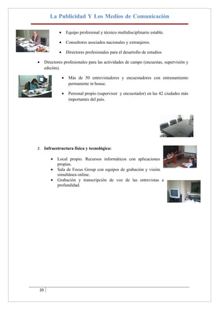 La Publicidad Y Los Medios de Comunicación

                 •       Equipo profesional y técnico multidisciplinario estable.

                 •       Consultores asociados nacionales y extranjeros.

                 •       Directores profesionales para el desarrollo de estudios

•        Directores profesionales para las actividades de campo (encuestas, supervisión y
         edición).

                     •    Más de 50 entrevistadores y encuestadores con entrenamiento
                          permanente in house.

                     •    Personal propio (supervisor y encuestador) en las 42 ciudades más
                          importantes del país.




2. Infraestructura física y tecnológica:

            •   Local propio. Recursos informáticos con aplicaciones
                propias.
            •   Sala de Focus Group con equipos de grabación y visión
                simultánea online.
            •   Grabación y transcripción de voz de las entrevistas a
                profundidad.




    20
 