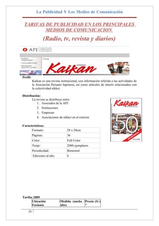 La Publicidad Y Los Medios de Comunicación

 TARIFAS DE PUBLICIDAD EN LOS PRINCIPALES
         MEDIOS DE COMUNICACION
                     (Radio, tv, revista y diarios)




Perfil:
          Kaikan es una revista institucional, con información referida a las actividades de
          la Asociación Peruano Japonesa, así como artículos de interés relacionados con
          la colectividad nikkei.

Distribución:
       La revista se distribuye entre:
           1. Asociados de la APJ
           2. Instituciones
           3. Empresas
           4. Asociaciones de nikkei en el exterior

Características:
      Formato:                       28 x 20cm
          Páginas:                   36
          Color:                     Full Color
          Tiraje:                    2000 ejemplares
          Periodicidad:              Bimestral
          Ediciones al año:          6




Tarifas 2009
       Ubicación               / Medida (ancho / Precio (S/.)
       Formato                   alto)           *
     21
 