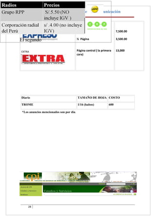 La Publicidad Y Los Medios de Comunicación

EXPRESO

                                         1 Página                       7,500.00

                                         ½ Página                       3,500.00



EXTRA                                    Página central ( la primera    13,000
                                         cara)




Diario                                   TAMAÑO DE HOJA COSTO

TROME                                    1/16 (habos)             600

*Los anuncios mencionados son por día.




    28
 