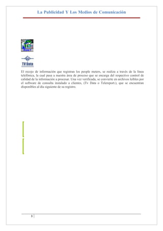 La Publicidad Y Los Medios de Comunicación




El recojo de información que registran los people meters, se realiza a través de la línea
telefónica, la cual pasa a nuestra área de proceso que se encarga del respectivo control de
calidad de la información a procesar. Una vez verificada, se convierte en archivos leíbles por
el software de consulta instalado a clientes, (Tv Data o Telereport.), que se encuentran
disponibles al día siguiente de su registro.




       3
 