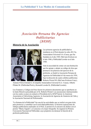 La Publicidad Y Los Medios de Comunicación




            Asociación Peruana De Agencias
                     Publicitarias
                        (APAP)
Historia de la Asociación
                                         Las primeras agencias de publicidad se
                                         instalaron en el Perú durante los años 40: Cía.
                                         Anunciadora Universal S.A.-Causa, que fue
                                         fundada en el año 1943; McCann-Erickson en
                                         el año 1946 y Publicidad Lowder en el año
                                         1948.

                                       Ante la necesidad de contar con una Institución
                                       que las agrupe y adopte un código de ética que
                                       promueva las prácticas del ejercicio de la
                                       profesión, se fundó la Asociación Peruana de
                                       Agencias de Publicidad el 8 de marzo de 1954,
                                       bajo la dirección de cuatro célebres publicistas:
                                       Roberto Protzel M. (McCann-Erickson Corp.),
Antonio Flórez-Estrada G. (Compañía Anunciadora Universal S.A.- Causa), Alberto
Pillado M. (Publicidad Perú) y Kenneth Lowder K. (Publicidad Lowder).

Los Estatutos y Códigos de Etica fueron los primeros documentos que se aprobaron en
la Junta Directiva precedida por el Sr. Roberto Protzel. Las asociaciones internacionales
con las cuales se puso en contacto el Presidente de la APAP fueron: la American
Association of Advertising Agencies, la Asociación de Agencias de Anuncios de Cuba y
la Asociación Nacional de Profesionales.

"La Semana de la Publicidad" fue una de las actividades que se realizó con gran éxito
para promover y contribuir con la actividad publicitaria: se hicieron exposiciones de
trabajos publicitarios realizados en el Perú, se promovió el concurso de afiches con el
premio "Maria Angola" y el concurso a la mejor fotografía. Se organizó la Primera
Convención Nacional de Publicidad, cuyo propósito era destacar la función de la
profesión publicitaria.



    31
 