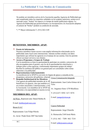 La Publicidad Y Los Medios de Comunicación



    No podrán ser miembros activos de la Asociación aquellas Agencias de Publicidad que
    aún cumpliendo todos los requisitos señalados en los acápites anteriores, actúen en el
    mercado como " broker" de espacio y/o tiempo de medio publicitario alguno. La
    Agencia de Publicidad que posteriormente a su incorporación a la Asociación adoptara
    el carácter de "broker" perderá su condición de asociada.

    *, ** Mayor información T. (511) 242-1149




BENEFIFIOS MIEMBROS APAP:

    Fuente de Información
    Nuestros miembros tienen acceso a una amplia información relacionada con la
    publicidad, tanto local como internacional. Además reciben estudios con datos
    importantes que utilizan las agencias en el manejo de sus cuentas. Esto les permite
    ofrecer un mejor servicio a sus clientes.
    Acceso a Programas y Grupos de Trabajo
    Con la membresía se tiene la oportunidad de participar en comités y proyectos de
    alta envergadura para el gremio, esto les da la oportunidad de relacionarse y
    trabajar junto a otras agencias, conformando importantes grupos de trabajo.
    Reciben la confianza del público en general para ser consultados sobre temas
    inherentes a la publicidad.
    Representaciones Gubernamentales
    La membresía de la APAP lo convierte en órgano de apoyo y consulta en los
    programas y proyectos del gobierno, relacionados conComunicación Integrada
                                                     Circus la actividad publicitaria.
    Respaldo Institucional de los Miembros
    Una agencia de publicidad miembro de la APAP no sólo participa de proyectos que la
                                                     Representante: Juan Carlos Gómez de
    beneficien a la agencia, sino que también se compromete a representar a la APAP
                                                     Torre
    en eventos nacionales e internacionales, a los cuales son invitados los miembros de
    la Asociación. Los miembros de la APAP instruyen en seminarios y escriben temas
                                                     Av. Angamos Oeste 1270 Miraflores
    inherentes a la especialidad en nuestra revista.
                                                 T: (511) 617- 9292 / 617- 9274
MIEMBROS DEL APAP:
                                                 E-mail: juango@circus.pe
Ad Wars: Represent ante: Daniel Robles R.

E-mail: drobles@ad-wars.com
                                                 Cuarzo Publicidad
Boom S.A.C
                                                 Representante: Jorge Chiarella
Representante: Luis Felipe Piérola
                                                 Jr. Huiracocha 2160 Jesús María
Av. Javier Prado Oeste 2087 San Isidro
                                                 T: (511) 462 – 7209 / 462- 7210
    33
                                                 E-mail: jchk@cuarzo.com.pe
 