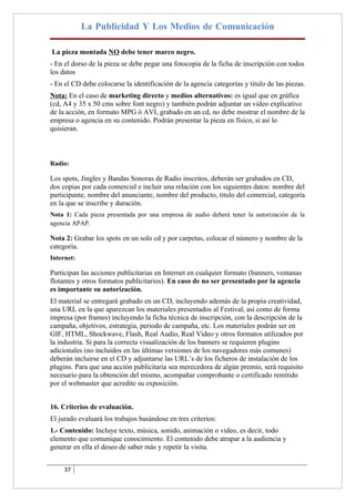 La Publicidad Y Los Medios de Comunicación

La pieza montada NO debe tener marco negro.
- En el dorso de la pieza se debe pegar una fotocopia de la ficha de inscripción con todos
los datos
- En el CD debe colocarse la identificación de la agencia categorías y titulo de las piezas.
Nota: En el caso de marketing directo y medios alternativos: es igual que en gráfica
(cd, A4 y 35 x 50 cms sobre font negro) y también podrán adjuntar un video explicativo
de la acción, en formato MPG ó AVI, grabado en un cd, no debe mostrar el nombre de la
empresa o agencia en su contenido. Podrán presentar la pieza en físico, si así lo
quisieran.



Radio:

Los spots, Jingles y Bandas Sonoras de Radio inscritos, deberán ser grabados en CD,
dos copias por cada comercial e incluir una relación con los siguientes datos: nombre del
participante, nombre del anunciante, nombre del producto, titulo del comercial, categoría
en la que se inscribe y duración.
Nota 1: Cada pieza presentada por una empresa de audio deberá tener la autorización de la
agencia APAP.

Nota 2: Grabar los spots en un solo cd y por carpetas, colocar el número y nombre de la
categoría.
Internet:

Participan las acciones publicitarias en Internet en cualquier formato (banners, ventanas
flotantes y otros formatos publicitarios). En caso de no ser presentado por la agencia
es importante su autorización.
El material se entregará grabado en un CD, incluyendo además de la propia creatividad,
una URL en la que aparezcan los materiales presentados al Festival, así como de forma
impresa (por frames) incluyendo la ficha técnica de inscripción, con la descripción de la
campaña, objetivos, estrategia, periodo de campaña, etc. Los materiales podrán ser en
GIF, HTML, Shockwave, Flash, Real Audio, Real Video y otros formatos utilizados por
la industria. Si para la correcta visualización de los banners se requieren plugins
adicionales (no incluidos en las últimas versiones de los navegadores más comunes)
deberán incluirse en el CD y adjuntarse las URL’s de los ficheros de instalación de los
plugins. Para que una acción publicitaria sea merecedora de algún premio, será requisito
necesario para la obtención del mismo, acompañar comprobante o certificado remitido
por el webmaster que acredite su exposición.


16. Criterios de evaluación.
El jurado evaluará los trabajos basándose en tres criterios:
1.- Contenido: Incluye texto, música, sonido, animación o video, es decir, todo
elemento que comunique conocimiento. El contenido debe atrapar a la audiencia y
generar en ella el deseo de saber más y repetir la visita.


     37
 