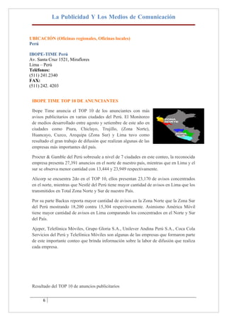 La Publicidad Y Los Medios de Comunicación


UBICACIÓN (Oficinas regionales, Oficinas locales)
Perú

IBOPE-TIME Perú
Av. Santa Cruz 1521, Miraflores
Lima – Perú
Teléfonos:
(511) 241.2340
FAX:
(511) 242. 4203


 IBOPE TIME TOP 10 DE ANUNCIANTES

 Ibope Time anuncia el TOP 10 de los anunciantes con más
 avisos publicitarios en varias ciudades del Perú. El Monitoreo
 de medios desarrollado entre agosto y setiembre de este año en
 ciudades como Piura, Chiclayo, Trujillo, (Zona Norte),
 Huancayo, Cuzco, Arequipa (Zona Sur) y Lima tuvo como
 resultado el gran trabajo de difusión que realizan algunas de las
 empresas más importantes del país.

 Procter & Gamble del Perú sobresale a nivel de 7 ciudades en este conteo, la reconocida
 empresa presenta 27,391 anuncios en el norte de nuestro país, mientras que en Lima y el
 sur se observa menor cantidad con 13,444 y 23,949 respectivamente.

 Alicorp se encuentra 2do en el TOP 10, ellos presentan 23,170 de avisos concentrados
 en el norte, mientras que Nestlé del Perú tiene mayor cantidad de avisos en Lima que los
 transmitidos en Total Zona Norte y Sur de nuestro País.

 Por su parte Backus reporta mayor cantidad de avisos en la Zona Norte que la Zona Sur
 del Perú mostrando 18,200 contra 15,304 respectivamente. Asimismo América Móvil
 tiene mayor cantidad de avisos en Lima comparando los concentrados en el Norte y Sur
 del País.

 Ajeper, Telefónica Móviles, Grupo Gloria S.A., Unilever Andina Perú S.A., Coca Cola
 Servicios del Perú y Telefónica Móviles son algunas de las empresas que formaron parte
 de este importante conteo que brinda información sobre la labor de difusión que realiza
 cada empresa.




 Resultado del TOP 10 de anuncios publicitarios


       6
 