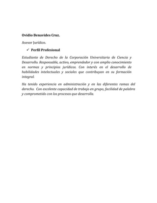 Ovidio Benavides Cruz.
Asesor Jurídico.
 Perfil Profesional
Estudiante de Derecho de la Corporación Universitaria de Ciencia y
Desarrollo. Responsable, activo, emprendedor y con amplio conocimiento
en normas y principios jurídicos. Con interés en el desarrollo de
habilidades intelectuales y sociales que contribuyan en su formación
integral.
Ha tenido experiencia en administración y en las diferentes ramas del
derecho. Con excelente capacidad de trabajo en grupo, facilidad de palabra
y comprometido con los procesos que desarrolla.
 